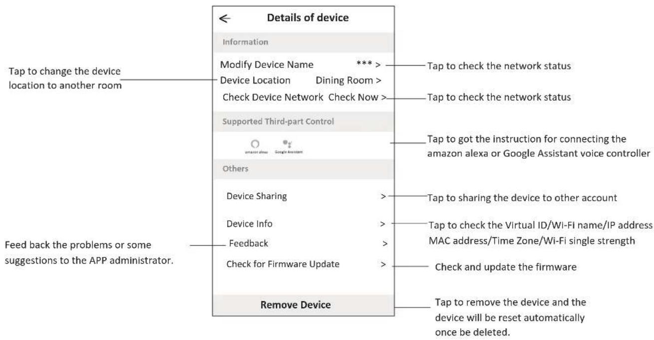 Details of device Information Modify Device Name *** Device Location Dining Room > Check Device Network Check Now > Supported Third-part Control amort one Google Assistant Others Device Sharing Device Info Feedback Check for Firmware Update Remove Device Tap to change the device location to another room Tap to check the network status Tap to check the network status Tap to got the instruction for connecting the amazon alexa or Google Assistant voice controller Tap to sharing the device to other account Tap to check the Virtual ID/Wi-Fi name/IP address MAC address/Time Zone/Wi-Fi single strength Check and update the firmware Tap to remove the device and the device will be reset automatically once be deleted. Feed back the problems or some suggestions to the APP administrator.