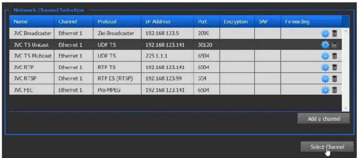 Network Channel Selection Name Channel Protocol IP Address Port Encryption SAP Forwarding JVC Broadcaster Ethernet 1 Zixi Broadcaster 192.168.123.5 2090 JVC TS Unicast Ethernet 1 UDP TS 192.168.123.141 30120 JVC TS Multicast Ethernet 1 UDP TS 225.1.1.1 6504 JVC RTP Ethernet 1 RTP TS 192.168.123.141 6504 JVC RTSP Ethernet 1 RTP ES (RTSP) 192.168.123.99 554 JVC FEC Ethernet 1 Pro-MPEG 192.168.123.141 6504 Add a channel Select Channel