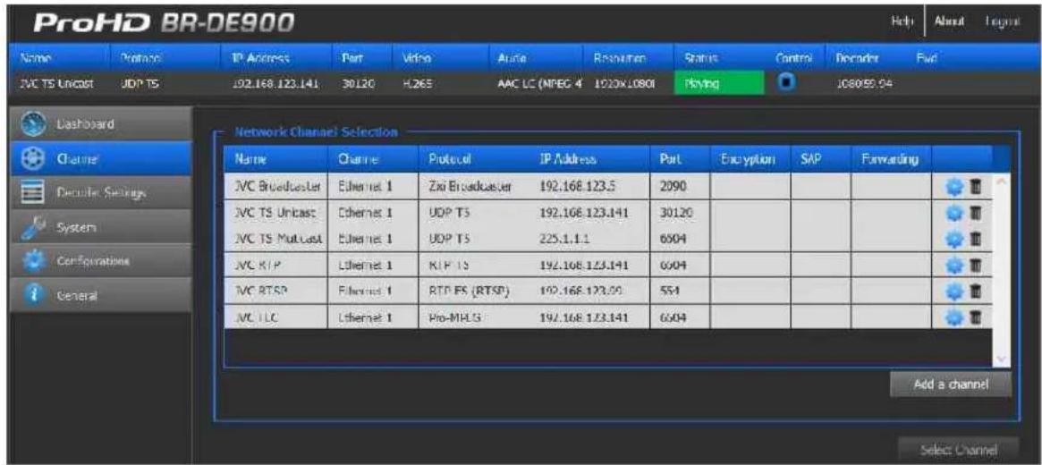 ProHD BR-DE900 Name Protocol IP Address Port Video Audio Resurveyen Status Control Decoder Fwd JVC TS Uncast UDP TS 102.168.123.141 30120 H265 AAC LC (MPEG 4 1200X1080I Playing 1080959.94 Dashboard Channel Deductions Settings System Configurations General Network Channel Selection Name Channel Protocol IP Address Port Eruption SAP Forwarding JVC Broadcaster Ethernet 1 Zio Broadcaster 192.168.123.5 2090 JVC TS Uncast Ethernet 1 UDP TS 192.168.123.141 30120 JVC TS Multist Ethernet 1 UDP TS 225.1.1.1 6004 JVC R/P Ethernet 1 KIP TS 192.168.123.141 6004 JVC RTSP Ethernet 1 RTP FS (RTSP) 192.168.123.00 554 JVC LLC Ethernet 1.Pro-MHLS 192.168.123.141 6004 Add a channel Select Channel