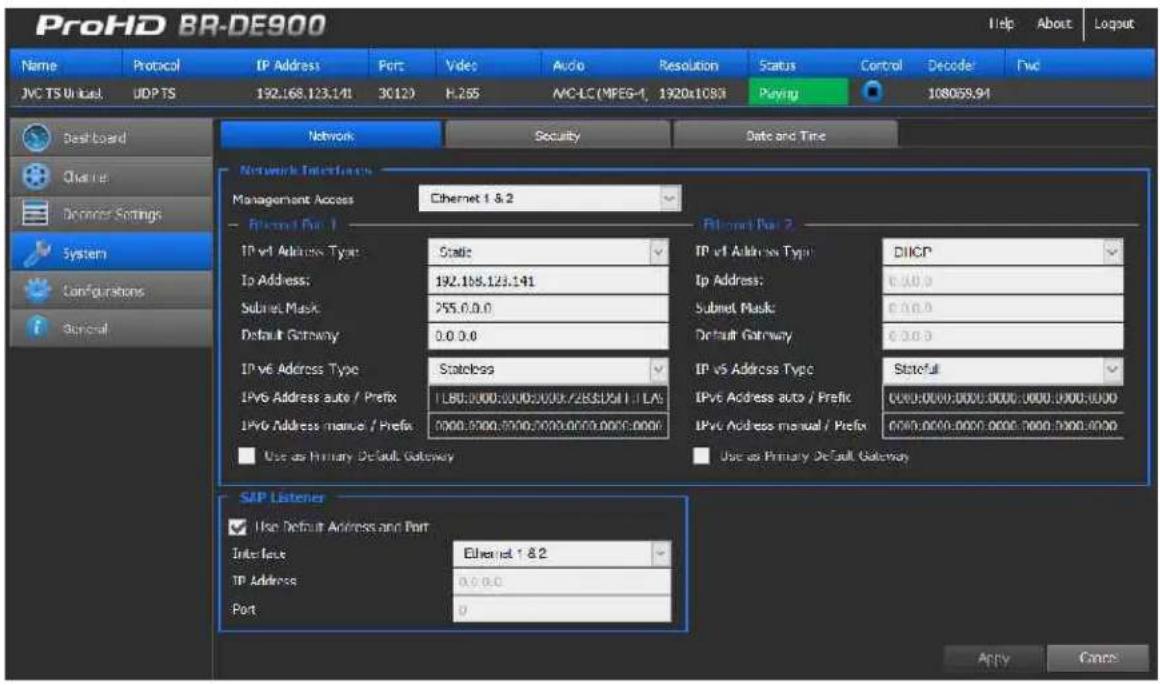 ProHD BR-DE900 Name Protocol IP Address Port Video Audio Resolution Status Cancel Decode Fwd JVC TS Unica#, UDP TS 192.168.123.141 30120 F:2.65 MC-LC (MPEG-1, 1920x1083 Playing 108059.94 Network Security Data and Time Network Interface Management Access Ethernet 1 & 2 IP net Page 1 IP net Address Type Scale IP net Address Type DIICP IP Address: 192.168.123.141 Ip Address: 0.0.0.0 Subnet Mask 255.0.0.0 Subnet Mask: 0.0.0.0 Default Gateway 0.0.0.0 Default Gateway: 0.0.0.0 IP net Address Type Statoless IP net Address Type(Statefull) IP net Address auto / Prefix 1 LBO:0000:0000:0000:7285:0511 : LAV IP net Address auto / Prefix 0000:0000:0000:0000:7000:5000:0000 IP net Address manual / Prefix 0000:9700:9700:7775:0775:0775:0775:0775:0775 Use as Primary Default Gateway Users as Primary Default Gateway SIP Listener Use Default Address and Port Interface Ethernet 1 & 2 IP Address 0.0.0.0 Port 0 Apply Cancel