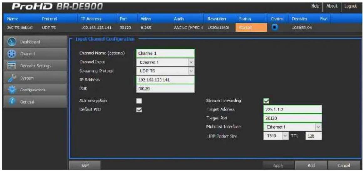 ProHD BR-DE900 Name Protocol TIP Access Port Video Audio Resolution Status Control Decoder Fwd JVC TS Unicost UDP TS 102.168.123.141 30120 H.265 AAC LC (MPBC 4 1020V 1380I ESX100 108090.04 Dashboard Channel 1 Device Settings System Configurations General Input Channel Configuration Channel Name (optional) Channel 1 Channel Input Ethernet 1 Streaming Protocol UDP TS TP Address 192.168.123.141 Port 30120 ALS encryption Default PID Stream Forwarding Target Address 225.1.1.2 Target Port 30120 Multicast Interface Ethernet 1 UDP Packet Size 13:0 TTL 12# SAP Apply Add Cancel