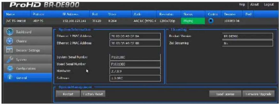 ProHD BR-DE900 Name Protocol IP Address Fut Vision Audio Resolution Status Cancel Decade Find JAC TS Unicssit UDP TS 102.168.123.141 30120 H.264 AAC LC (MPEG 4...L80X720p Playing 1030E3.04 Dashboard Channe Decoder Settings System Configurations general System Information Ethernet: 1 MAC Address 76:83:05 A9:07.8A Ethernet: 2 MAC Address 76:83:05 A9:07.8B System Serial Number F1631000 Board Serial Number F1631000 Hardware 2/8.9 Software 1.0.0RC System Management Restart Lactory Reset Load license Hardware Upgrade