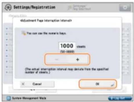 Settings/Registration Settings/Reg Subscription Adjustment Page Interruption Interval? You not use the numeric keys. 1000 sheets (50-8000) - + (The actual interruption interval may denote from the specified number of sheets.) Cancel OK System Management Make 1:2:3:4:5:6:7:8:9:10:11:12:13:14:15:16:17:18:19:20:21:22:23:24:25:26:27:28:29:30:31:32:33:34:35:36:37:38:39:40:41:42:43:44:45:46:47:48:49:50:51:52:53:54:55:56:57:58:59:60:61:62:63:64:65:66:67:68:69:70:71:72:73:74:75:76:77:78:79:80:81:82:83:84:85:86:87:88:89:90:91:92:93:94:95:96:97:98:99:100 OK