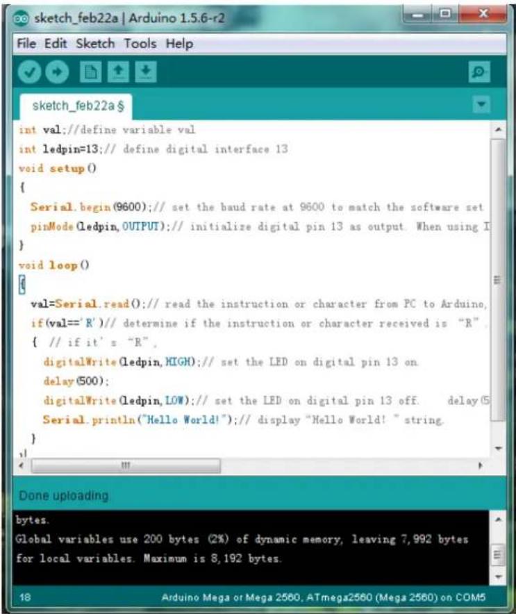 int val; // define variable val int ledpin=13; // define digital interface 13 void setup() { Serial.begin(9600); // set the baud rate at 9600 to match the software set pinMode(ledpin, OUTPUT); // initialize digital pin 13 as output. When using I } void loop() { val=Serial.read(); // read the instruction or character from PC to Arduino, if(val=='R')// determine if the instruction or character received is "R" { // if it' s "R", digitalWrite(ledpin,HIGH); // set the LED on digital pin 13 on delay(500); digitalWrite(ledpin,LOW); // set the LED on digital pin 13 off. delay(5 Serial.println("Hello World!"); // display "Hello World!" string. } }