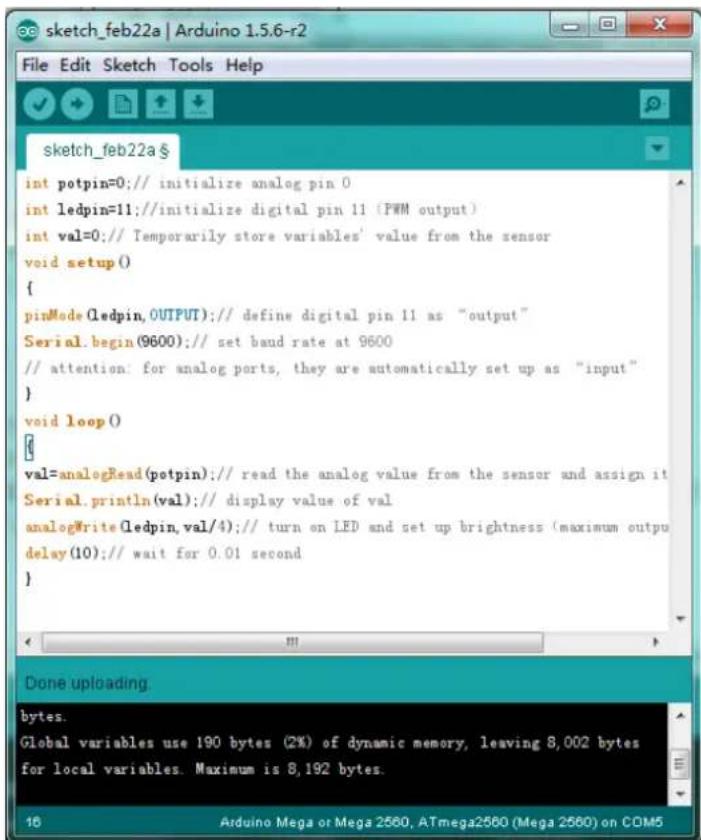 int potpin=0; // initialize analog pin 0 int ledpin=11; // initialize digital pin 11 (PWM output) int val=0; // Temporarily store variables' value from the sensor void setup() { pinMode(ledpin, OUTPUT); // define digital pin 11 as "output" Serial.begin(9600); // set baud rate at 9600 // attention: for analog ports, they are automatically set up as "input" } void loop() val=analogRead(potpin); // read the analog value from the sensor and assign it Serial.println(val); // display value of val analogWrite(ledpin, val/4); // turn on LED and set up brightness (maximum output delay(10); // wait for 0.01 second } Done uploading. bytes. Global variables use 190 bytes (2%) of dynamic memory, leaving 8,002 bytes for local variables. Maximum is 8,192 bytes.