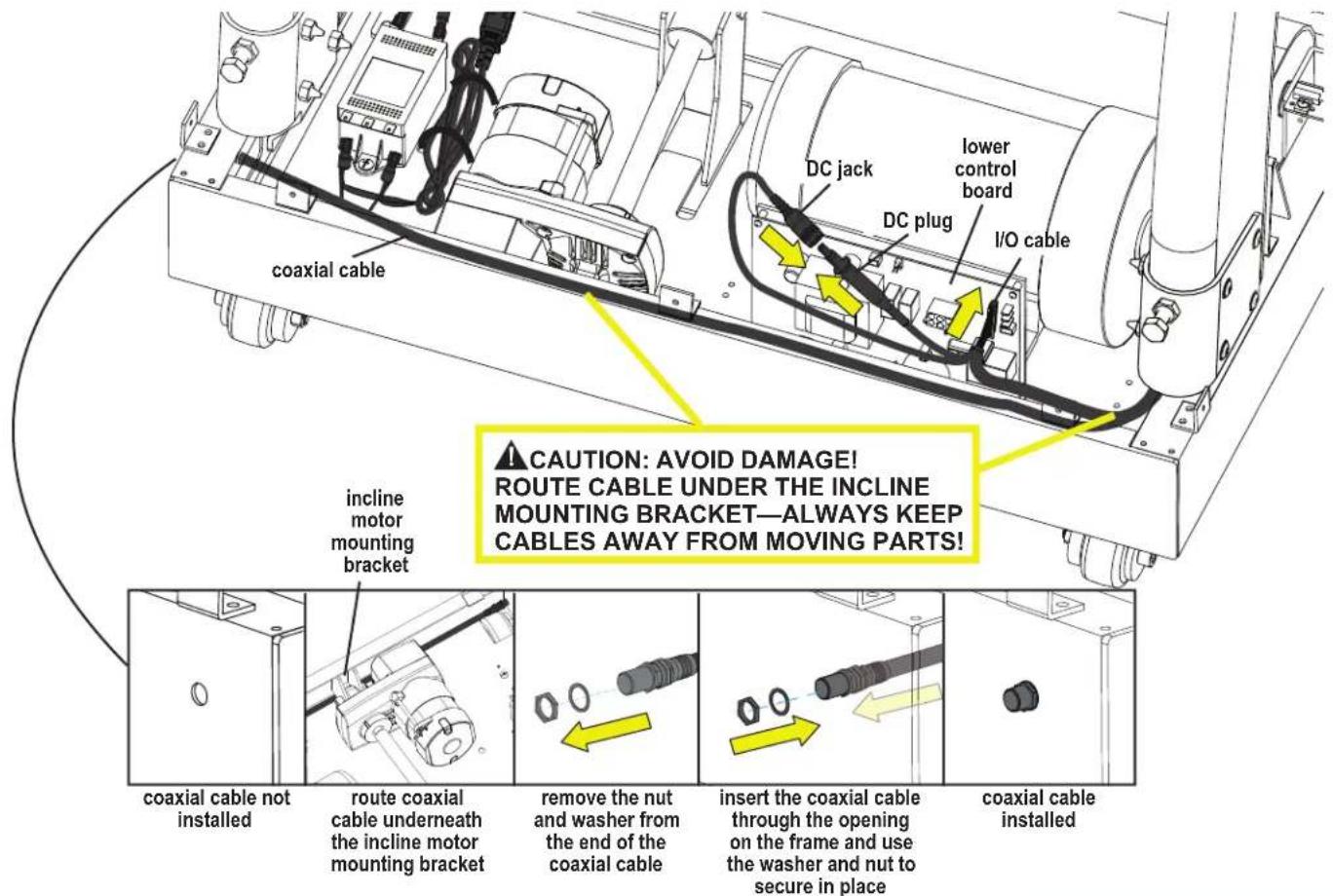 coaxial cable DC jack lower control board DC plug I/O cable incline motor mounting bracket CAUTION: AVOID DAMAGE! ROUTE CABLE UNDER THE INCLINE MOUNTING BRACKET—ALWAYS KEEP CABLES AWAY FROM MOVING PARTS! coaxial cable not installed route coaxial cable underneath the incline motor mounting bracket remove the nut and washer from the end of the coaxial cable insert the coaxial cable through the opening on the frame and use the washer and nut to secure in place coaxial cable installed