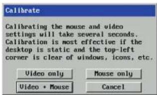 Calibrate Calibrating the mouse and video settings will take several seconds. Calibration is most effective if the desktop is static and the top-left corner is clear of windows, icons, etc. Video only Mouse only Video • Mouse Cancel