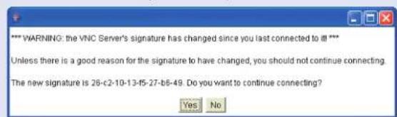 *** WARNING: the VNC Server's signature has changed since you last connected to it *** Unless there is a good reason for the signature to have changed, you should not continue connecting. The new signature is 26-c2-10-13-f5-27-b6-49. Do you want to continue connecting? Yes No