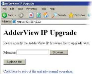 AdderView IP Upgrade Please specify the AdderView IP firmware file to upgrade with. Filename Browse... Upload file Click here to reboot the unit into normal operation.