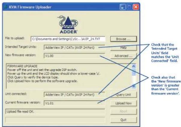 KVM Firmware Uploader File to upload: C:\Documents and Settings\CySc...\AVIP_24.TXT Browse ... Intended Target Units: AdderView IP / CATx (AVIP 24 Port) New firmware version: V1.00 FIRMWARE UPGRADE Power off the unit and set the upgrade DIP switch. Power up the unit and the LCD display should show a lower-case 'U'. Click Query to verify the device type. Click Upload Now to perform the software upgrade. Unit connected: AdderView IP / CATx (AVIP 24 Port) Current firmware version: V1.01 Upload file read OK. Check that the 'Intended Target Units' field matches the 'Unit Connected' field. Check also that the 'New firmware version' is greater than the 'Current firmware version'.