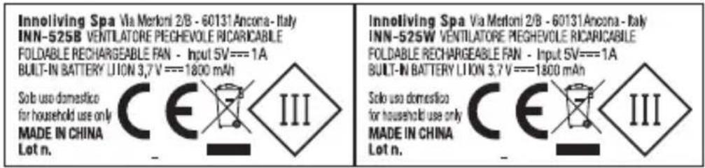 Innoliving Spa Via Merloni 2/B - 60131Ancona - Italy INN-525B VENTILATORE PEGHEVOLE RICARICABILE FOLDABLE RECHARGEABLE FAN - Input 5V===1A BUILT-IN BATTERY LI ON 3,7 V===1800 mAh Solo use domestico for household use only MADE IN CHINA Lot n. Innoliving Spa Via Merloni 2/B - 60131Ancona - Italy INN-525W VENTILATORE PEGHEVOLE RICARICABILE FOLDABLE RECHARGEABLE FAN - Input 5V===1A BUILT-IN BATTERY LI ON 3,7 V===1800 mAh Solo use domestico for household use only MADE IN CHINA Lot n.