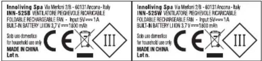 Innoliving Spa Via Merloni 2/B - 60131Ancona - Italy INN-525B VENTILATORE PEGHEVOLE RICARICABILE FOLDABLE RECHARGEABLE FAN - Input SV===1A BUILT-IN BATTERY LI ON 3,7 V ===1800 mAh Solo uso domestico for household use only MADE IN CHINA Lot n. Innoliving Spa Via Merloni 2/B - 60131Ancona - Italy INN-525W VENTILATORE PEGHEVOLE RICARICABILE FOLDABLE RECHARGEABLE FAN - Input SV===1A BUILT-IN BATTERY LI ON 3,7 V ===1800 mAh Solo uso domestico for household use only MADE IN CHINA Lot n.