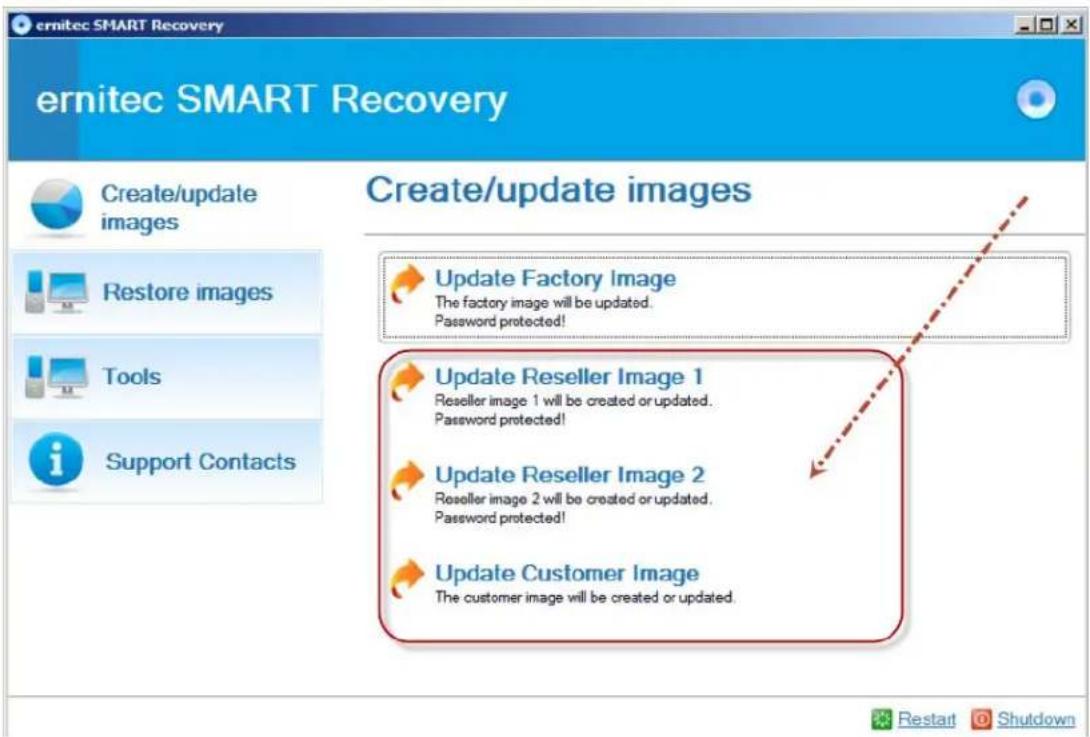 ernitec SMART Recovery Create/update images Create/update images Update Factory Image The factory image will be updated. Password protected! Update Reseller Image 1 Reseller image 1 will be created or updated. Password protected! Update Reseller Image 2 Reseller image 2 will be created or updated. Password protected! Update Customer Image The customer image will be created or updated.