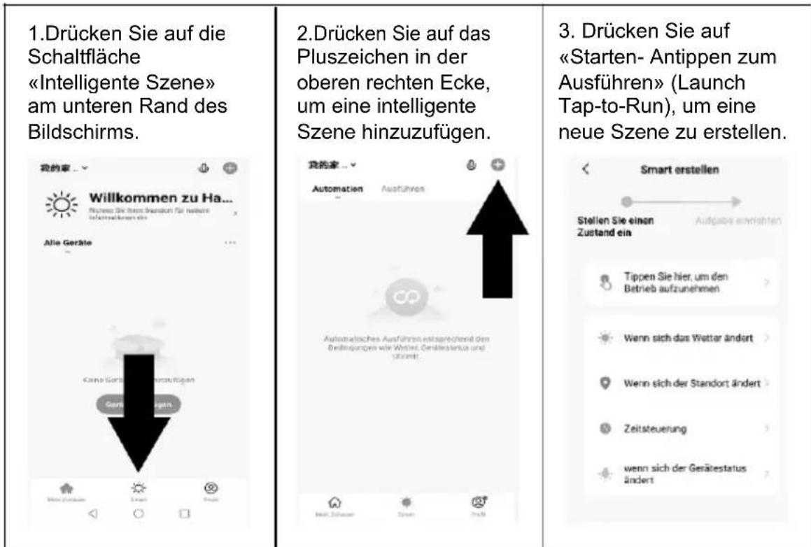 1.Drücken Sie auf die Schaltfläche «Intelligente Szene» am unteren Rand des Bildschirms. 2.Drücken Sie auf das Pluszeichen in der oberen rechten Ecke, um eine intelligente Szene hinzuzufügen. 3. Drücken Sie auf «Starten- Antippen zum Ausführen» (Launch Tap-to-Run), um eine neue Szene zu erstellen.