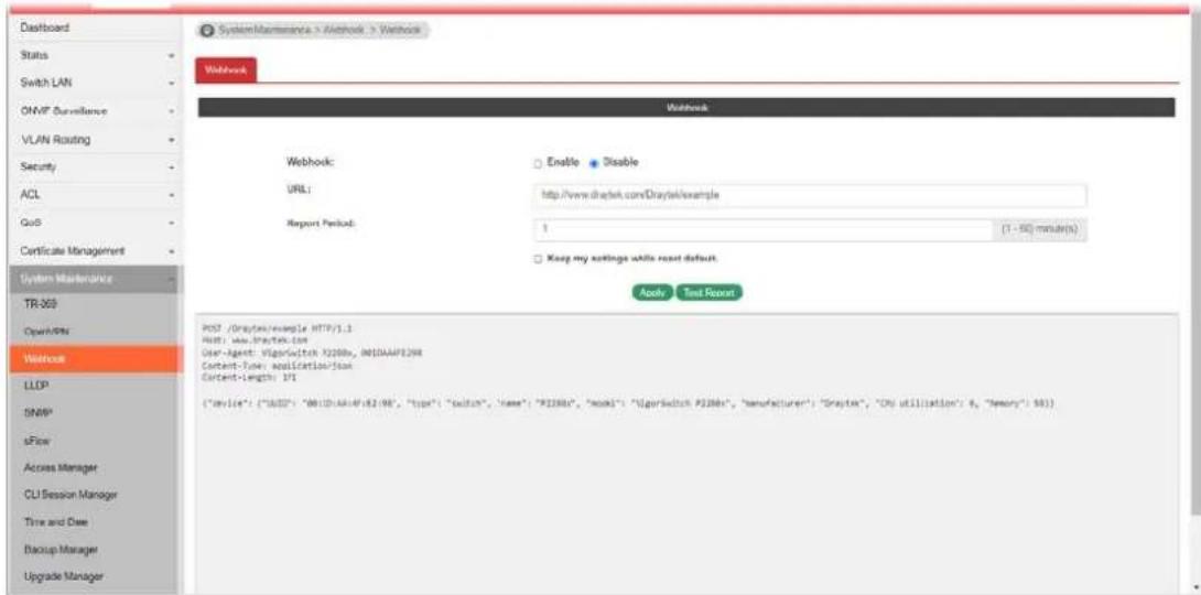 Dashboard Status Switch LAN ONVP Surveillance VLAN Routing Security ACL GoS Certificate Management System Maintenance TR-300 OpenMits Washock LLCP SNMP sFlow Access Manager CLI Session Manager Time and Date Backup Manager Upgrade Manager SystemMaintenance > Workbox > Workbox Webhook Webhook: Enable Disable URL: http://www.draytek.com/Draytek/example Report Period: 1 (1 - 50) minutes Keep my settings while reset default. Apply Test Report POST /Draytek/example HTTP/1.1 Host: www.draytek.com User-Agent: @orgswitch X208x, IN10AAF929X Content-Type: application/json Content-length: 171 ("Body": ("AID": "MB1D-AA4F82/98", "Top": "Button", "Name": "R238x", "Hook": "@orgswitch P288x", "Manufacturer": "Draytek", "CPU utilization": 6, "Memory": 581)