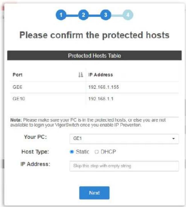 Please confirm the protected hosts Protected Hosts Table Port IP Address GE6 192.168.1.155 GE10 192.168.1.1 Note: Please make sure your PC is in the protected hosts, or else you are not available to login your VigorSwitch once you enable IP Prevention. Your PC: GE1 Host Type: Static DHCP IP Address: Skip this step with empty string Next