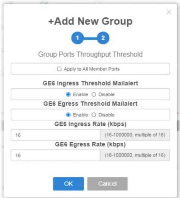 +Add New Group 1 2 Group Ports Throughput Threshold □ Apply to All Member Ports GE6 Ingress Threshold Mailalert ● Enable ○ Disable GE6 Egress Threshold Mailalert ● Enable ○ Disable GE6 Ingress Rate (kbps) 16 (16-1000000, multiple of 16) GE6 Egress Rate (kbps) 16 (16-1000000, multiple of 16) OK Cancel
