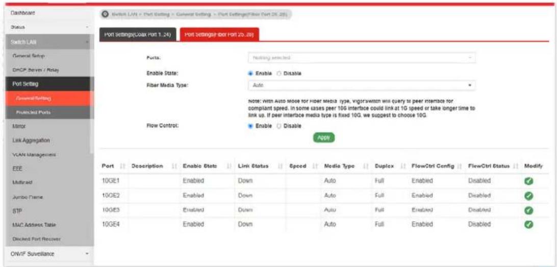 Switch LAN = Port Setting > General Setting > Port Settings(Fiber Port OK 28) Port Settings(Coax Port 1.24) Port Settings(Por Port 20.28) Ports: Nothing selected Enable State: Enable Disable Fiber Media Type: Auto Note: with Auto mode for Hyper media type, vigor switch will query to peer interface for. compliant speed. In some cases peer 10G interface could link at 1G speed or take longer time to link up. If peer interface media type is fixed 10G, we suggest to choose 10G. Flow Control: Enable Disable Port Description Enable State Link Status Speed Media Type Duplex FlowCtrl Config FlowCtrl Status Modify 10GE1 Enabled Down Auto Full Enabled Disabled ✓ 10GE2 Enabled Down Auto Full Enabled Disabled ✓ 10GE3 Enabled Down Auto Full Enabled Disabled ✓ 10GE4 Enabled Down Auto Full Enabled Disabled ✓