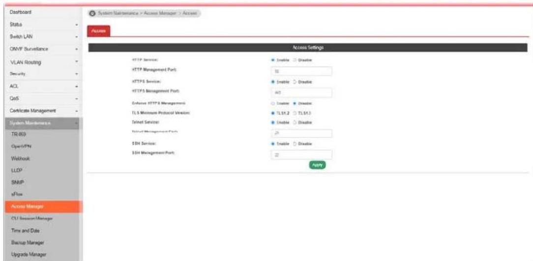 Dashboard Status Switch LAN ONVF Surveillance VLAN Routing Security ACL CoS Certificate Management System Maintenance TR 803 Open/SPN Webhook LLOP SNIP eFlow Access Manager CU Service Manager Time and Date Backup Manager Upgrade Manager System Maintenance > Access Manager > Access Access Settings HTTP Services: HTTP Management Port: HTTPS Services: HTTPS Management Port: Enforce HTTP Management: TLS Minimum Protocol Version: Telnet Services: Initial Management Port: $SN Services: $SN Management Port: Enable Disable Disable Disable Disable Disable TL51.2 TL51.3 Enable Disable 25 Enable Disable 22 ASP