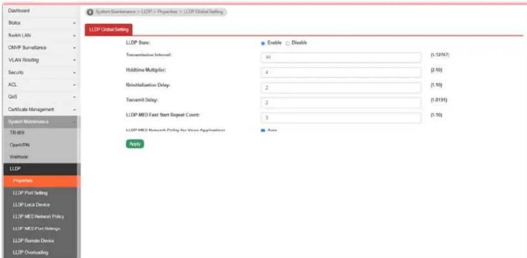 Dashboard Status Switch LAN ONVF Surveillance VLAN Routing Security ACL QoS Certificate Management System Maintenance TR-069 OpenVPN Wathrow LLDP Properties LLDP Port Setting LLDP Local Device LLDP MEO Network Policy LLDP MEO Port Settings LLDP Remote Device LLDP Overloading System Maintenance > LLDP > Properties > LLDP Global Setting LLDP Global Setting LLDP State: Enable Disable Transmission Interval: 30 (5.12767) Holdtime Multiplic: 4 (2.10) Reinstallation Delay: 2 (1.10) Transmit Delay: 2 (1.8191) LLDP MED Fast Start Repeat Count: 3 (1.10) LLDP MED Network Policy for Voice Applications Apply Auto