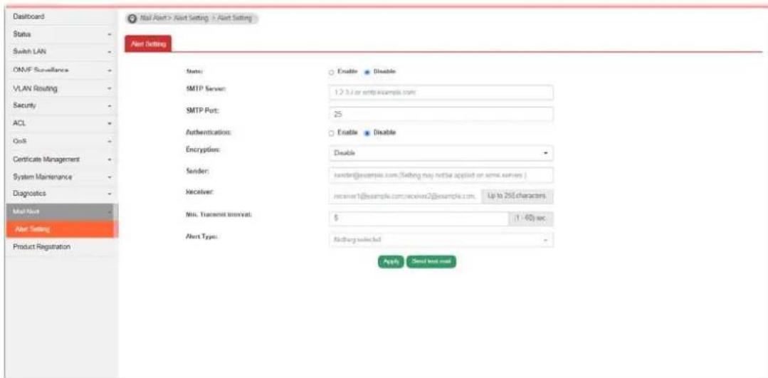 Dashboard Status Switch LAN ONVF Surveillance VLAN Routing Security ACL OSB Certificate Management System Maintenance Diagnostics Mail Nut Alert Setting Product Registration Mail Nut > Alert Setting > Alert Setting Alert Setting State: SMTP Server: SMTP Port: Authentication: Encryption: Sender: Receiver: Min. Transcript Interval: Alert Type: Enable Enable Disable sender: receiver@example.com/Setting may not be applied on some servers | receiver: receiver1@example.com/receiver2@example.com, Up to 256 characters $ (1 - 60) sec. <|vision_start|> Autoired selected Apply Send text mail