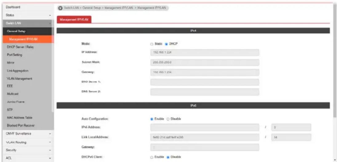 Switch LAN > General Setup > Management IPVLAN > Management IPVLAN Management IPVLAN IPV4 Model: Static DHCP IP Address: 192.168.1.224 Socket Mask: 255.255.255.0 Gateway: 132.168.1.224 BHP Server 1: DNS Server 2: IPv6 Auto Configurations: Enable Disable IPv6 Address: / 0 Link LocalAddress: fei0-21d.aat fei1e298 / 64 Gateway: DHCPv6 Client: Enable Disable