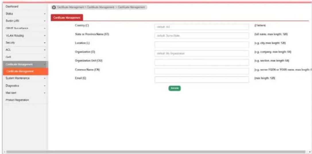 Dashboard Status Switch LAN ONVF Surveillance VLAN Routing Security ACL GaaS Certificate Management Certificate Management System Maintenance Diagnostics Mail Alert Product Registration Certificate Management > Certificate Management > Certificate Management Country (C) default: All (7 letters) State or Province Name (ST) default: Some-State (full name, max length: 128) Location (L) (x.g. city, max length: 128) Organization (O) default: My Organization (x.g. company, max length: 64) Organization Unit (OU) (x.g. section, max length: 64) Common Name (CN) (x.g. server FQDN or YOURI name, max length: 64) Email (E) (max length: 128)