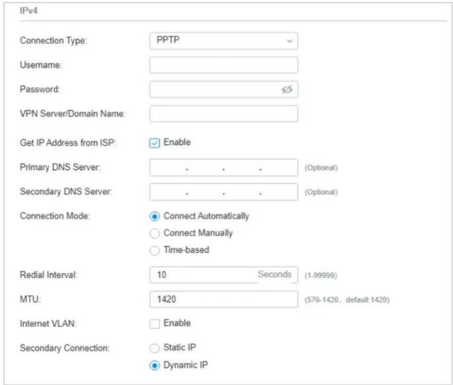 IPv4 Connection Type: PPTP Username: Password: VPN Server/Domain Name: Get IP Address from ISP: Enable Primary DNS Server: . . . (Optional) Secondary DNS Server: . . . (Optional) Connection Mode: Connect Automatically Connect Manually Time-based Redial Interval: 10 Seconds (1-99999) MTU: 1420 (576-1420, default:1420) Internet VLAN: Enable Secondary Connection: Static IP Dynamic IP