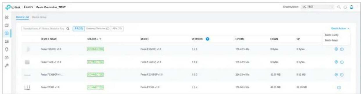 tp-link Festca Festa Controller_TEST Organization: UG_TEST Device List Device Group Search Name: IP Status: Model or Tag: AI (13) Germany/Switch (2) APs (71) Device Name STATUS > 7 MODEL VERSION UPTIME DOWN UP Batch Config Festa F08(US) v1.0 CONNECTED Festa F08(US) v1.0 1.0.1 17h 42m 40s 0 Bytes 0 Bytes Batch Adapt Festa F52(EU) v1.0 CONNECTED Festa F52(EU) v1.0 1.0.0 17h 42m 52s 0 Bytes 0 Bytes Festa F53(BGP) v1... CONNECTED Festa F53(BGP) v1.0 1.0.0 23h 23m 54s 12.90 MB 8.50 MB Festa FROBS v1.0 CONNECTED Festa FROBS v1.0 1.0.4 17h 60m 16s 48.35 MB 22.69 MB