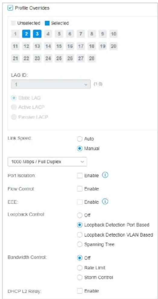 Profile Overides Unselected Selected 1 2 3 4 5 6 7 8 9 10 11 12 13 14 15 16 17 18 19 20 21 22 23 24 25 26 27 28 LAG ID: 1 (1-5) ● Stric Lag ○ Active LACP ○ Passive LACP Link Speed: ○ Auto ● Manual 1000 Mbps / Full Duplex Port Isolation: ○ Enable ① Flow Control: ○ Enable EEE: ○ Enable ① Loopback Control: ○ Off ○ Loopback Detection Port Based ○ Loopback Detection VLAN Based ○ Spanning Tree Bandwidth Control: ○ Off ○ Rate Limit ○ Storm Control DHCP L2 Relay: ○ Enable