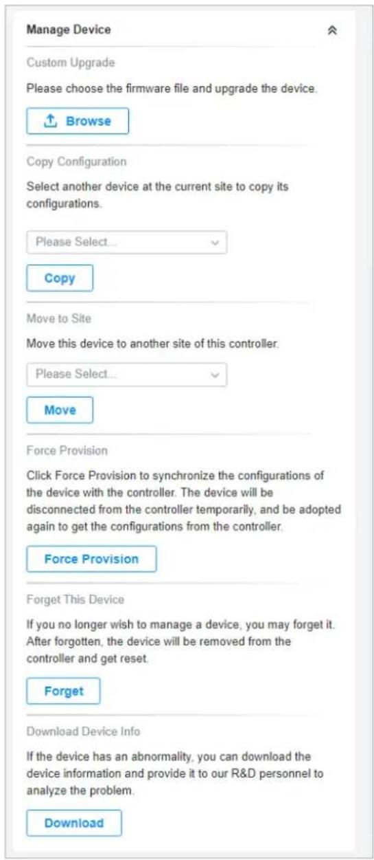 Manage Device Custom Upgrade Please choose the firmware file and upgrade the device. Browse Copy Configuration Select another device at the current site to copy its configurations. Please Select... Copy Move to Site Move this device to another site of this controller. Please Select... Move Force Provision Click Force Provision to synchronize the configurations of the device with the controller. The device will be disconnected from the controller temporarily, and be adopted again to get the configurations from the controller. Force Provision Forget This Device If you no longer wish to manage a device, you may forget it. After forgotten, the device will be removed from the controller and get reset. Forget Download Device Info If the device has an abnormality, you can download the device information and provide it to our R&D personnel to analyze the problem. Download
