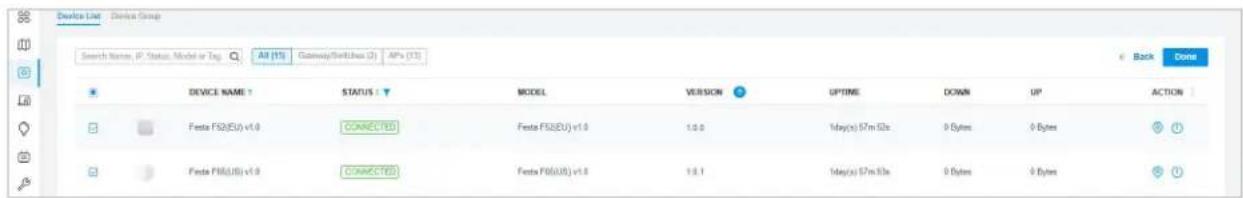 Device List Device Group Search Name: IP Status, Model or Tag: All (1%) GatewaySwitches (2) APs (3%) Back Done DEVICE NAME STATUS MODEL VERSION UPTIME DOWN UP ACTION Festa FS2(EU) v1.0 CONNECTED Festa FS2(EU) v1.0 1.0.0 1day(s) 57m 50s 0 Bytes 0 Bytes Festa FS6(US) v1.0 CONNECTED Festa FS6(US) v1.0 1.0.1 1day(s) 57m 50s 0 Bytes 0 Bytes
