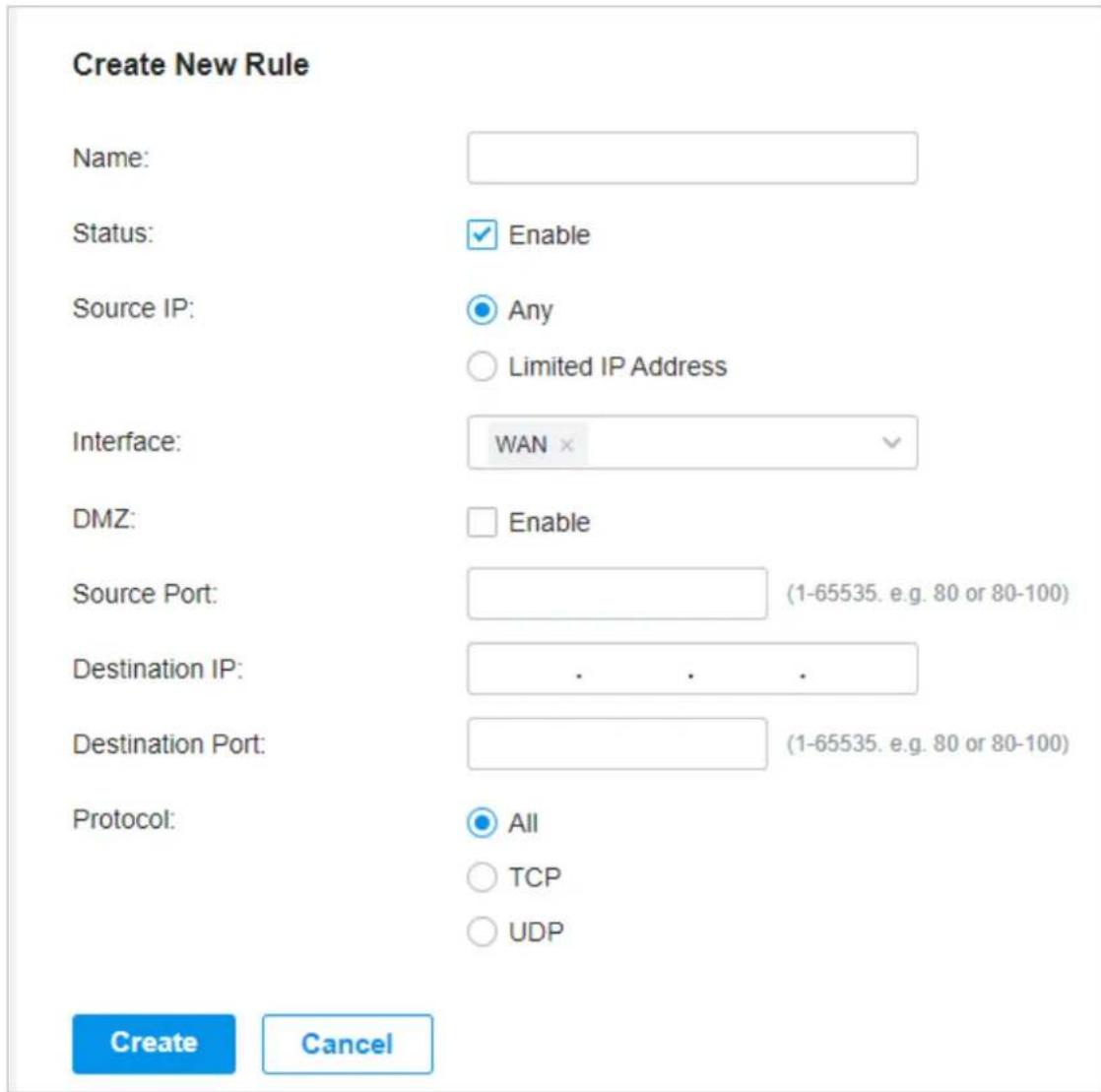 Create New Rule Name: Status: Enable Source IP: Any Limited IP Address Interface: WAN × DMZ: Enable Source Port: (1-65535. e.g. 80 or 80-100) Destination IP: . . . . Destination Port: (1-65535. e.g. 80 or 80-100) Protocol: All TCP UDP Create Cancel