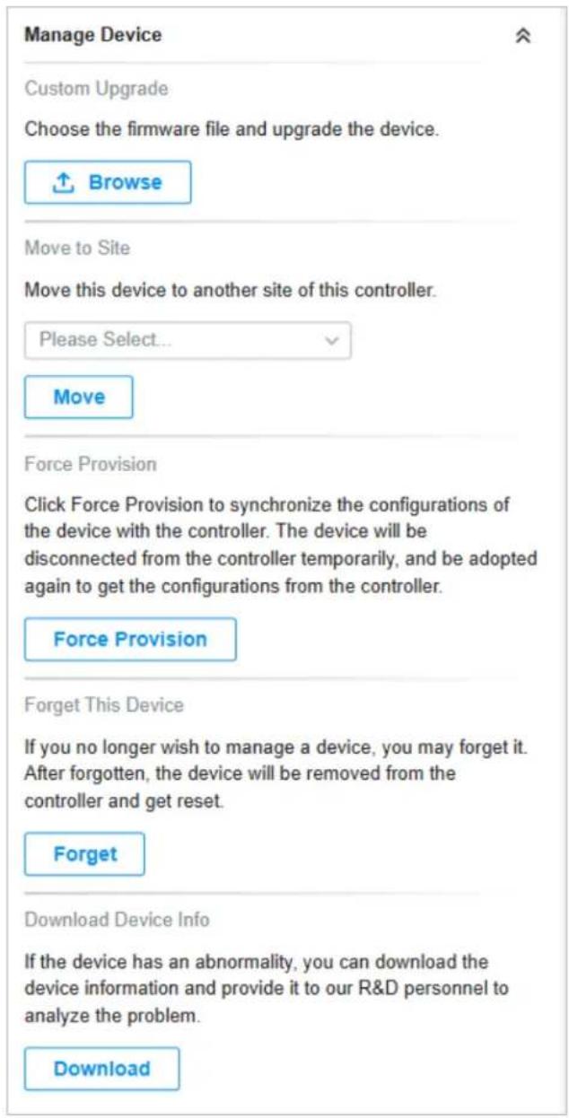 Manage Device Custom Upgrade Choose the firmware file and upgrade the device. Browse Move to Site Move this device to another site of this controller. Please Select... Move Force Provision Click Force Provision to synchronize the configurations of the device with the controller. The device will be disconnected from the controller temporarily, and be adopted again to get the configurations from the controller. Force Provision Forget This Device If you no longer wish to manage a device, you may forget it. After forgotten, the device will be removed from the controller and get reset. Forget Download Device Info If the device has an abnormality, you can download the device information and provide it to our R&D personnel to analyze the problem. Download