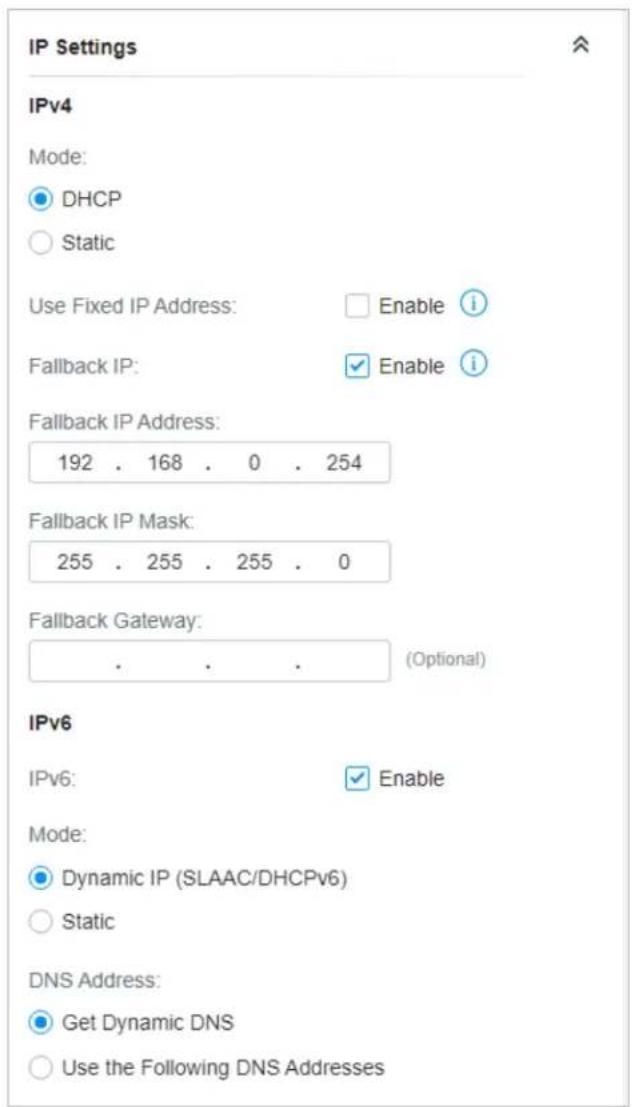 IP Settings IPv4 Mode: DHCP Static Use Fixed IP Address: Enable i Fallback IP: ✓ Enable i Fallback IP Address: 192 . 168 . 0 . 254 Fallback IP Mask: 255 . 255 . 255 . 0 Fallback Gateway: . . . (Optional) IPv6 IPv6: ✓ Enable Mode: Dynamic IP (SLAAC/DHCPv6) Static DNS Address: Get Dynamic DNS Use the Following DNS Addresses