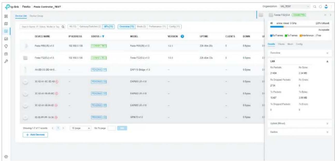 tp-link Festa Festa Controller_TEST Device List Devus Group Search Name: IP Status, Model or Tag All (13) Gateway/Switchers (2) APs (11) Overview (11) Mesh (0) Performance (11) Config (11) DEVICE NAME IP ADDRESS STATUS : ▼ MODEL VERSION UPTIME CLIENTS DOWN LR Festa F65(US) v1.0 192 168.0 108 CONNECTED Festa F65(US) v1.0 1.0.1 22h 45m 20s 0 0 Bytes 0 Festa F52(EU) v1.0 192 168.0 106 CONNECTED Festa F52(EU) v1.0 1.0.0 22h 45m 33s 0 0 Bytes 0 AA-03-CC-DD-84-0 - PENDING EAP115-Dbridge v1.0 - - - 0 Bytes 0 3C-52-A1-BC-3E-AB - PENDING EAP683 LR v1.0 - - - 0 Bytes 0 3C-52-A1-56-85-BC - PENDING EAP683 LR v1.0 - - - 0 Bytes 0 3C-52-A1-56-84-82 - PENDING EAP683 LR v1.0 - - - 0 Bytes 0 00-05-FF-FF-14-3A - PENDING APIK79 v1.0 - - - 0 Bytes 0 Showing 1-7 of 7 records ( ) 10 pages Go To page DO Add Devices Festa F52(EU) Connected 40 static mixed S GHz (23% Utilized) Acceptable Details Clients Mesh Config Overline LAN Rx Packets Rx Bytes 21404 2.34 MB Rx Drapped Packets Rx Errors 2734 0 Tx Packets Tx Bytes 19407 3.99 MB Tx Drapped Packets Tx Errors $ Y Uplink (Wrist) Radio