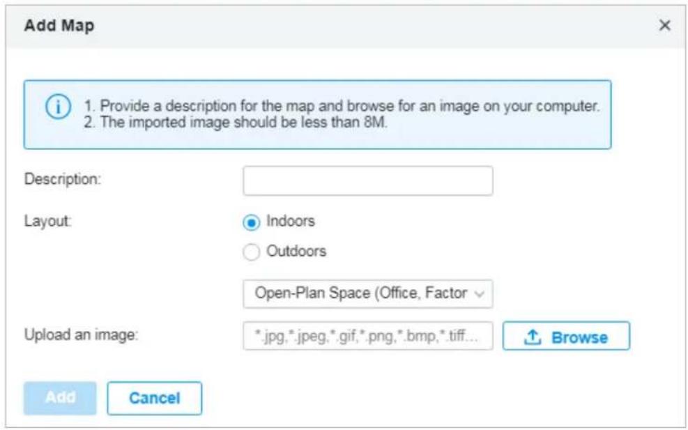 Add Map 1. Provide a description for the map and browse for an image on your computer. 2. The imported image should be less than 8M. Description: Layout: Indoors Outdoors Open-Plan Space (Office, Factor Upload an image: *.jpg,*.jpeg,*.gif,*.png,*.bmp,*.tiff... Browse Add Cancel