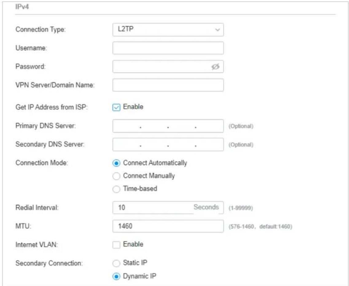 IPv4 Connection Type: L2TP Username: Password: VPN Server/Domain Name: Get IP Address from ISP: Enable Primary DNS Server: . . . (Optional) Secondary DNS Server: . . . (Optional) Connection Mode: Connect Automatically Connect Manually Time-based Redial Interval: 10 Seconds (1-99999) MTU: 1460 (576-1460, default:1460) Internet VLAN: Enable Secondary Connection: Static IP Dynamic IP