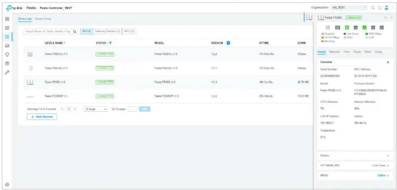 tp-link Festa Festa Controller_TEST Device List Device Group Search Name: IP Status, Model or Seq All(14) Gateway/Switchers (2) APs (12) DEVICE NAME ? STATUS ? MODEL VERSION UPTIME DOWN Festa F52(EU) v1.0 CONNECTED Festa F52(EU) v1.0 1.0, 17h 52m 26s 0 Bytes Festa F66(EU) v1.0 CONNECTED Festa F66(EU) v1.0 1.0, 17h 52m 10s 0 Bytes Festa FR365 v1.0 CONNECTED Festa FR365 v1.0 1.0, 18h 1m 24s 45.79 MB Festa F3308GP v1... CONNECTED Festa F5308GP v1.0 1.0, 23h 34m 4s 13.03 MB Showing 1-4 of 4 records 13 pages Go To page Add Devices Overview Serial Number MAC Address 2243556400/659 20-23-51-53-FC-D2 Model Firmware Version: Festa FR365-v1.0 1.0.4 Build 29240315 Rel 62 617/9563) CPU Utilization Memory Utilization 7% 40% LAN IP Address: Lifetime 192.168.0.1 18h dm fs Temperature: 57°C Radios SFP HANDLAW3 Link Down up WANG Online up