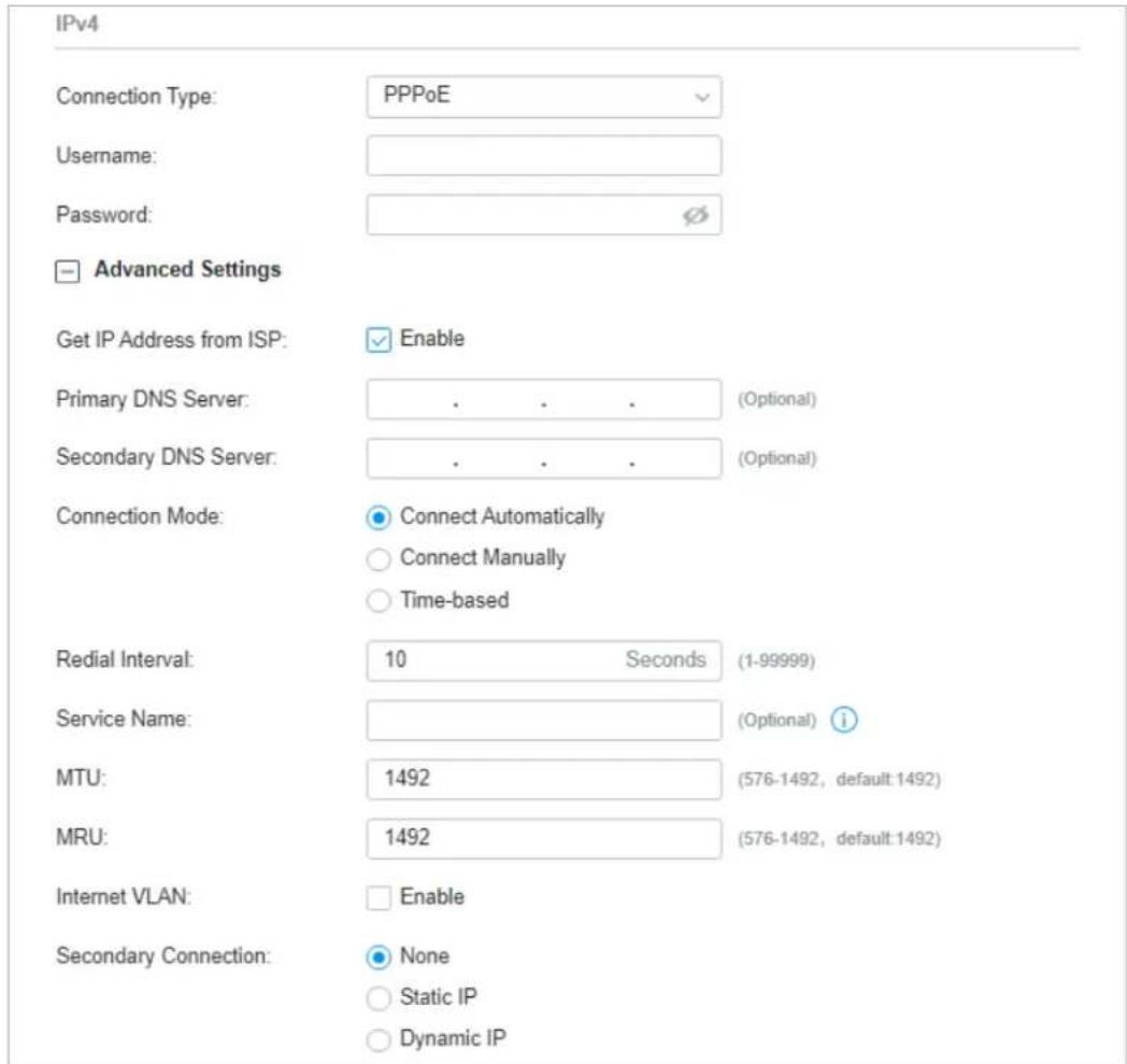 IPv4 Connection Type: PPPoE Username: Password: Advanced Settings Get IP Address from ISP: Enable Primary DNS Server: . . . (Optional) Secondary DNS Server: . . . (Optional) Connection Mode: Connect Automatically Connect Manually Time-based Redial Interval: 10 Seconds (1-99999) Service Name: (Optional) i MTU: 1492 (576-1492, default 1492) MRU: 1492 (576-1492, default 1492) Internet VLAN: Enable Secondary Connection: None Static IP Dynamic IP