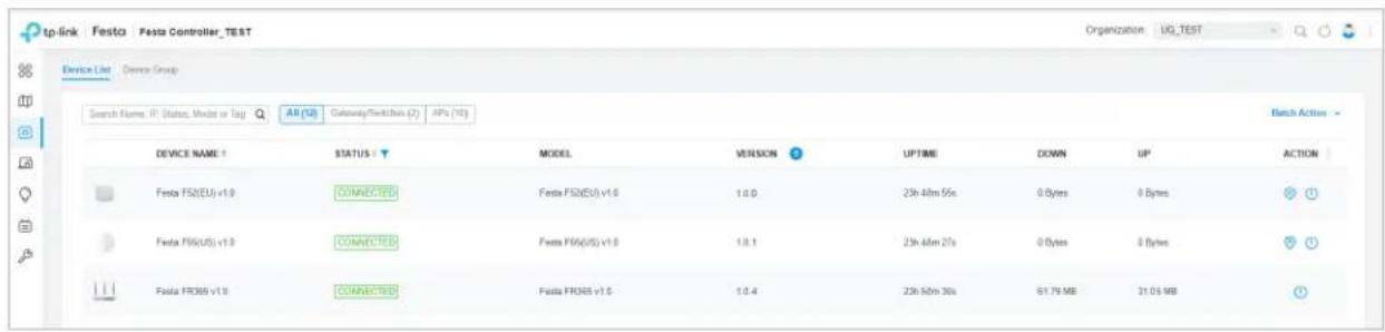 tp-link Festa Festa Controller_TEST Organization UG_TEST Device List Device Group Search Name: IP Status, Mode or Tag All (US) Gateway/Switches (2) APs (10) Device NAME: STATUS: MODEL VERSION UPTIME DOWN UP ACTION Festa FS2(EU) v1.0 CONNECTED Festa FS2(EU) v1.0 1.0.0 23h 48m 55s 0 Bytes 0 Bytes Festa FS6(US) v1.0 CONNECTED Festa FS6(US) v1.0 1.0.1 23h 48m 27s 0 Bytes 0 Bytes Festa FR365 v1.0 CONNECTED Festa FR365 v1.0 1.0.4 23h 58m 30s 61.79 MB 31.05 MB