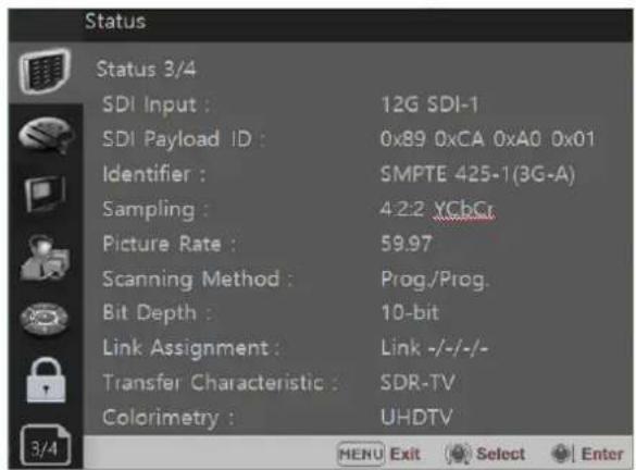 Status Status 3/4 SDI Input : 12G SDI-1 SDI Payload ID : 0x89 0xCA 0xA0 0x01 Identifier : SMPTE 425-1(3G-A) Sampling : 4:2:2 XChCr Picture Rate : 59.97 Scanning Method : Prog./Prog. Bit Depth : 10-bit Link Assignment : Link -/-/-/- Transfer Characteristic : SDR-TV Colorimetry : UHDTV 3/4 MENU Exit Select Enter