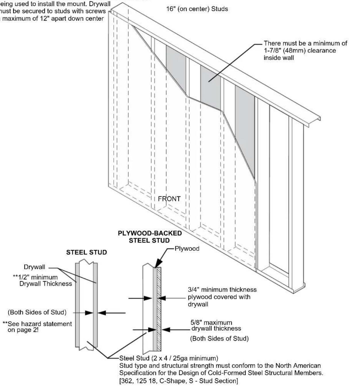 being used to install the mount. Drywall must be secured to studs with screws maximum of 12" apart down center 16" (on center) Studs There must be a minimum of 1-7/8" (48mm) clearance inside wall FRONT PLYWOOD-BACKED STEEL STUD STEEL STUD Drywall **1/2" minimum Drywall Thickness (Both Sides of Stud) **See hazard statement on page 2! Plywood 3/4" minimum thickness plywood covered with drywall 5/8" maximum drywall thickness (Both Sides of Stud) Steel Stud (2 x 4 / 25ga minimum) Stud type and structural strength must conform to the North American Specification for the Design of Cold-Formed Steel Structural Members. [362, 125 18, C-Shape, S - Stud Section]