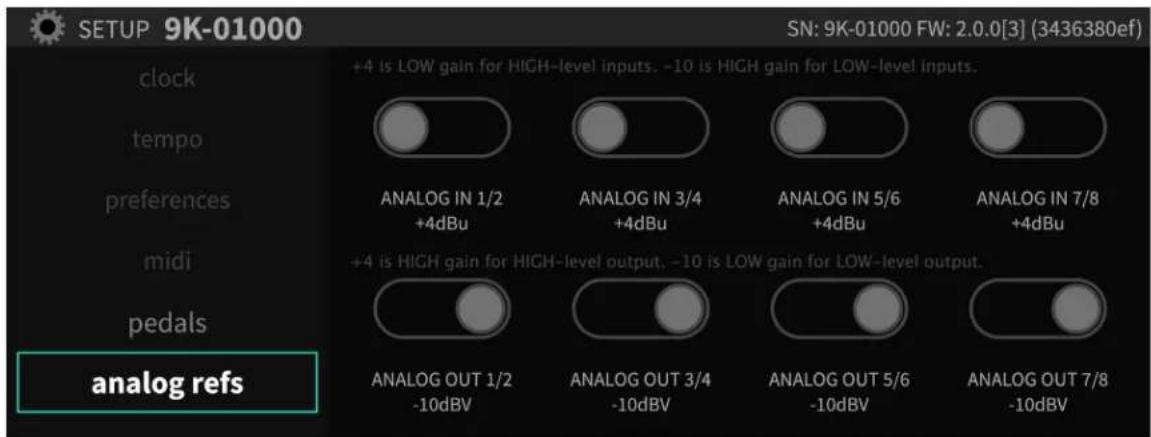 SETUP 9K-01000 SN: 9K-01000 FW: 2.0.0[3] (3436380ef) clock tempo preferences midi pedals analog refs +4 is LOW gain for HIGH-level inputs. -10 is HIGH gain for LOW-level inputs. ANALOG IN 1/2 +4dBu ANALOG IN 3/4 +4dBu ANALOG IN 5/6 +4dBu ANALOG IN 7/8 +4dBu +4 is HIGH gain for HIGH-level output. -10 is LOW gain for LOW-level output. ANALOG OUT 1/2 -10dBV ANALOG OUT 3/4 -10dBV ANALOG OUT 5/6 -10dBV ANALOG OUT 7/8 -10dBV