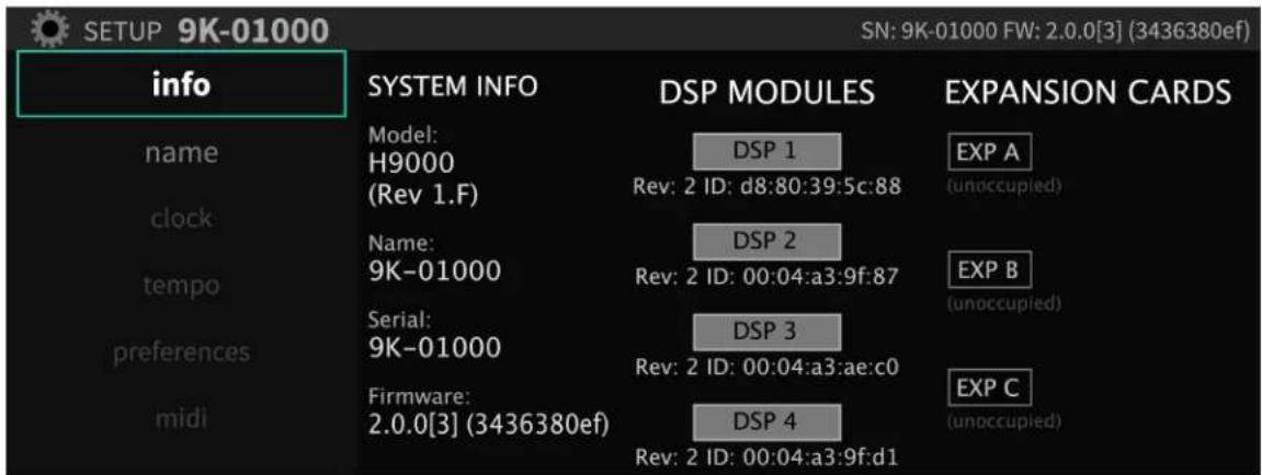 SETUP 9K-01000 info SYSTEM INFO DSP MODULES EXPANSION CARDS name Model: H9000 (Rev 1.F) DSP 1 Exp A (unoccupied) clock Name: 9K-01000 DSP 2 Rev: 2 ID: d8:80:39:5c:88 EXP B (unoccupied) tempo Serial: 9K-01000 DSP 3 Rev: 2 ID: 00:04:a3:9f:87 EXP C (unoccupied) preferences Firmware: 2.0.0[3] (3436380ef) DSP 4 Rev: 2 ID: 00:04:a3:9f:d1 midi