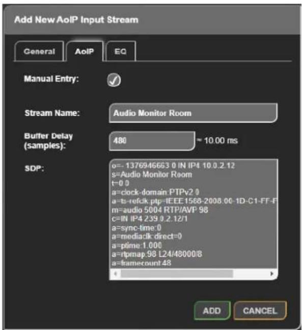 Add New AoIP Input Stream General AoIP EQ Manual Entry: Stream Name: Audio Monitor Room Buffer Delay (samples): 480 ~ 10.00 ms SDP: o=-1376946663 0 IN IP4 10.0.2.12 s=Audio Monitor Room t=0 0 a=clock-domain PTPv2 0 a=t-b-refclk.ptp-IEEE1568-2008.00-1D-C1-FF-F m=audio 5004 RTP/AVP 98 c=IN IP4 239 0.2.12/1 a=sync-time 0 a=mediack direct=0 a=plme 1.000 a=rtpmap 98 L24/48000/8 a=framecount 48 ADD CANCEL