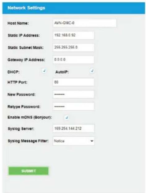 Network Settings Host Name: AVN-GMC-0 Static IP Address: 192.168.0.92 Static Subnet Mask: 255.255.255.0 Gateway IP Address: 0.0.0.0 DHCP: AutoIP: HTTP Port: 80 New Password: Retype Password: Enable mDNS (Bonjour): Syslog Server: 169.254.144.212 Syslog Message Filter: Notice SUBMIT
