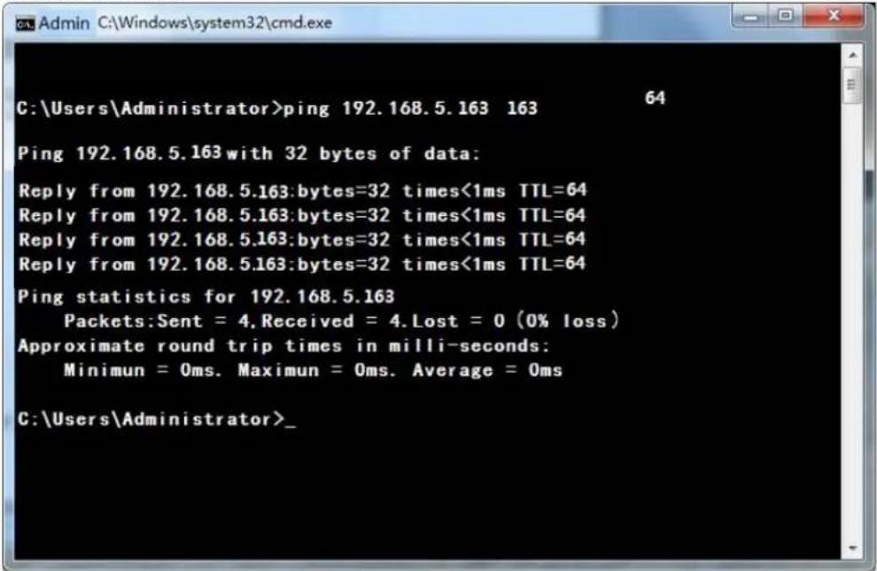 C:\Users\Administrator>ping 192.168.5.163 163 64 Ping 192.168.5.163 with 32 bytes of data: Reply from 192.168.5.163:bytes=32 times<1ms TTL=64 Reply from 192.168.5.163:bytes=32 times<1ms TTL=64 Reply from 192.168.5.163:bytes=32 times<1ms TTL=64 Reply from 192.168.5.163:bytes=32 times<1ms TTL=64 Ping statistics for 192.168.5.163 Packets:Sent = 4.Received = 4.Lost = 0 (0% loss) Approximate round trip times in milli-seconds: Minimun = Oms. Maximun = Oms. Average = Oms C:\Users\Administrator>