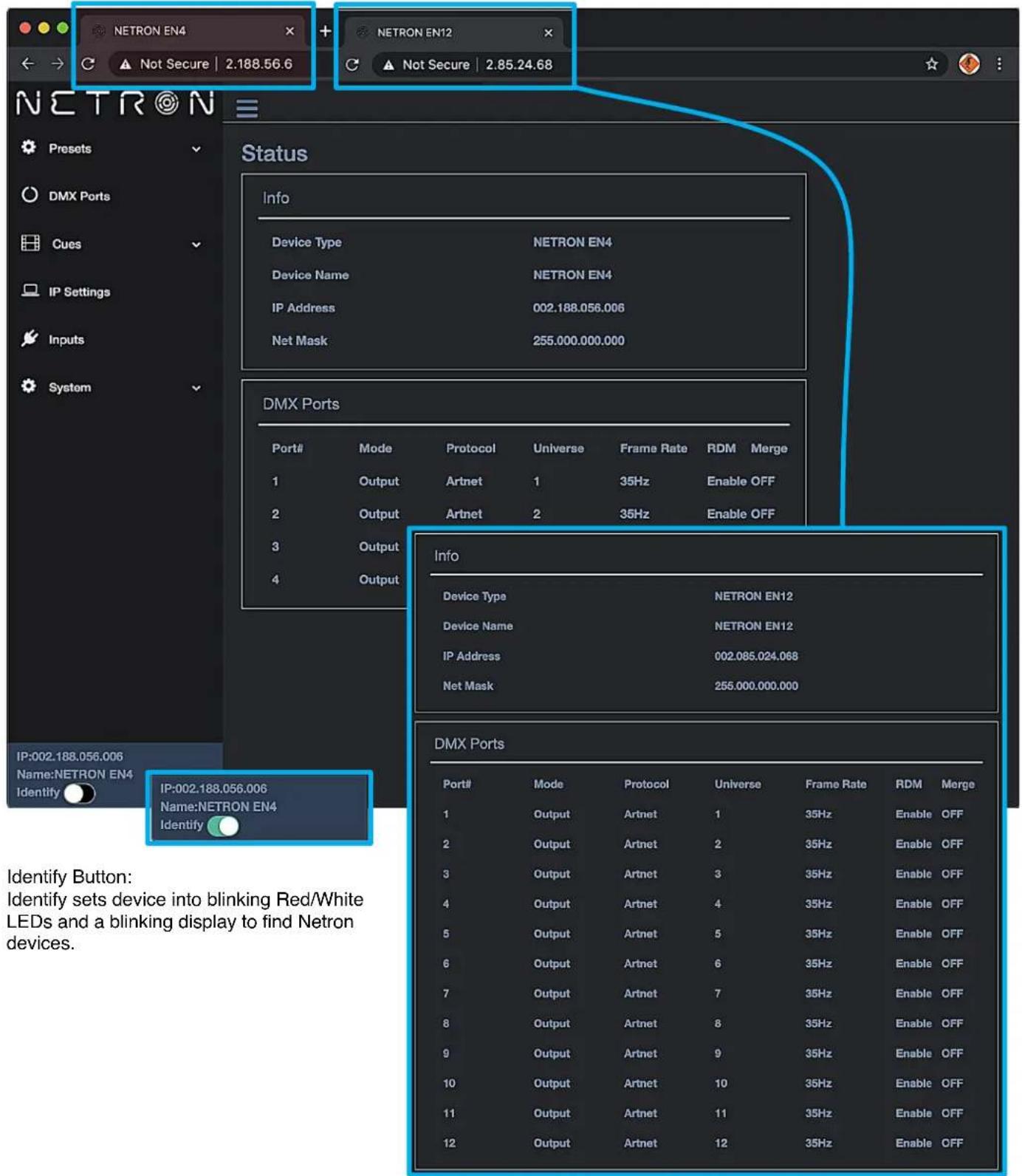 NETRON EN4 NETRON EN12 Not Secure | 2.188.56.6 Not Secure | 2.85.24.68 Status Info Device Type NETRON EN4 Device Name NETRON EN4 IP Address 002.188.056.006 Net Mask 255.000.000.000 DMX Ports Port# Mode Protocol Universe Frame Rate RDM Merge 1 Output Artnet 1 35Hz Enable OFF 2 Output Artnet 2 35Hz Enable OFF 3 Output 4 Output Info Device Type NETRON EN12 Device Name NETRON EN12 IP Address 002.085.024.068 Net Mask 255.000.000.000 DMX Ports Port# Mode Protocol Universe Frame Rate RDM Merge 1 Output Artnet 1 35Hz Enable OFF 2 Output Artnet 2 35Hz Enable OFF 3 Output Artnet 3 35Hz Enable OFF 4 Output Artnet 4 35Hz Enable OFF 5 Output Artnet 5 35Hz Enable OFF 6 Output Artnet 6 35Hz Enable OFF 7 Output Artnet 7 35Hz Enable OFF 8 Output Artnet 8 35Hz Enable OFF 9 Output Artnet 9 35Hz Enable OFF 10 Output Artnet 10 35Hz Enable OFF 11 Output Artnet 11 35Hz Enable OFF 12 Output Artnet 12 35Hz Enable OFF IP:002.188.056.006 Name:NETRON EN4 Identify IP:002.188.056.006 Name:NETRON EN4 Identify Identify Button: Identify sets device into blinking Red/White LEDs and a blinking display to find Netron devices.