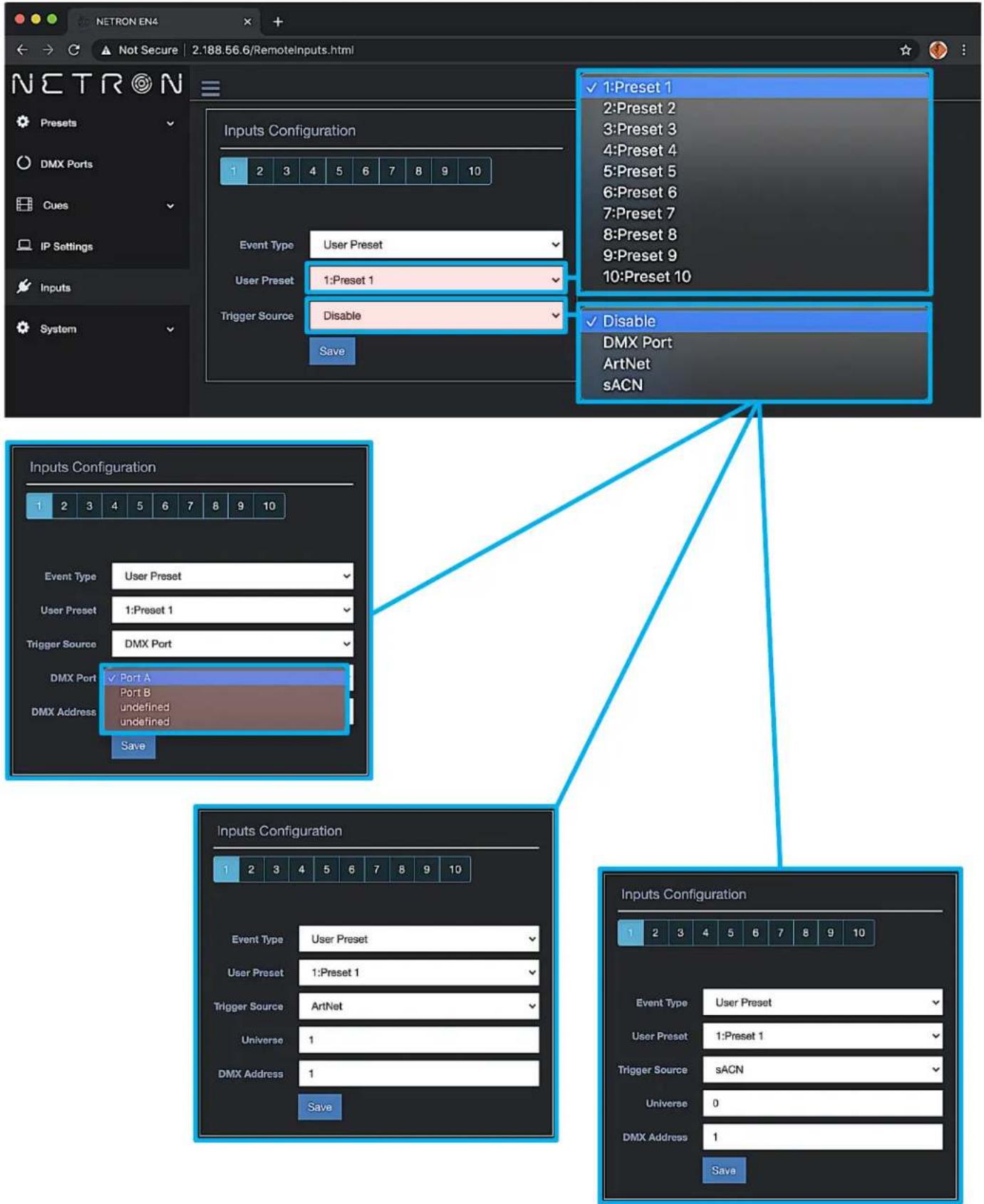 NETRON EN4 Not Secure | 2.188.56.6/RemoteInputs.html Netron Presets DMX Ports Cues IP Settings Inputs System Inputs Configuration 1 2 3 4 5 6 7 8 9 10 Event Type User Preset User Preset 1: Preset 1 Trigger Source Disable Save 1: Preset 1 2: Preset 2 3: Preset 3 4: Preset 4 5: Preset 5 6: Preset 6 7: Preset 7 8: Preset 8 9: Preset 9 10: Preset 10 Disable DMX Port ArtNet sACN Inputs Configuration 1 2 3 4 5 6 7 8 9 10 Event Type User Preset User Preset 1: Preset 1 Trigger Source DMX Port DMX Port Port A Port B undefined undefined Save Inputs Configuration 1 2 3 4 5 6 7 8 9 10 Event Type User Preset User Preset 1: Preset 1 Trigger Source ArtNet Universe 1 DMX Address 1 Save Inputs Configuration 1 2 3 4 5 6 7 8 9 10 Event Type User Preset User Preset 1: Preset 1 Trigger Source sACN Universe 0 DMX Address 1 Save